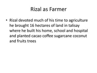Rizal as Farmer
• Rizal devoted much of his time to agriculture
he brought 16 hectares of land in talisay
where he built his home, school and hospital
and planted cacao coffee sugarcane coconut
and fruits trees
 