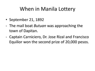 When in Manila Lottery
• September 21, 1892
- The mail boat Butuan was approaching the
town of Dapitan.
- Captain Carniciero, Dr. Jose Rizal and Francisco
Equilior won the second prize of 20,000 pesos.
 
