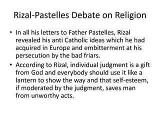 Rizal-Pastelles Debate on Religion
• In all his letters to Father Pastelles, Rizal
revealed his anti Catholic ideas which he had
acquired in Europe and embitterment at his
persecution by the bad friars.
• According to Rizal, individual judgment is a gift
from God and everybody should use it like a
lantern to show the way and that self-esteem,
if moderated by the judgment, saves man
from unworthy acts.
 