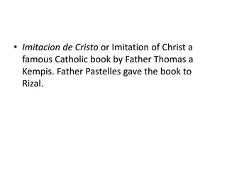 • Imitacion de Cristo or Imitation of Christ a
famous Catholic book by Father Thomas a
Kempis. Father Pastelles gave the book to
Rizal.
 