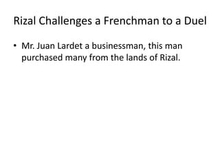 Rizal Challenges a Frenchman to a Duel
• Mr. Juan Lardet a businessman, this man
purchased many from the lands of Rizal.
 