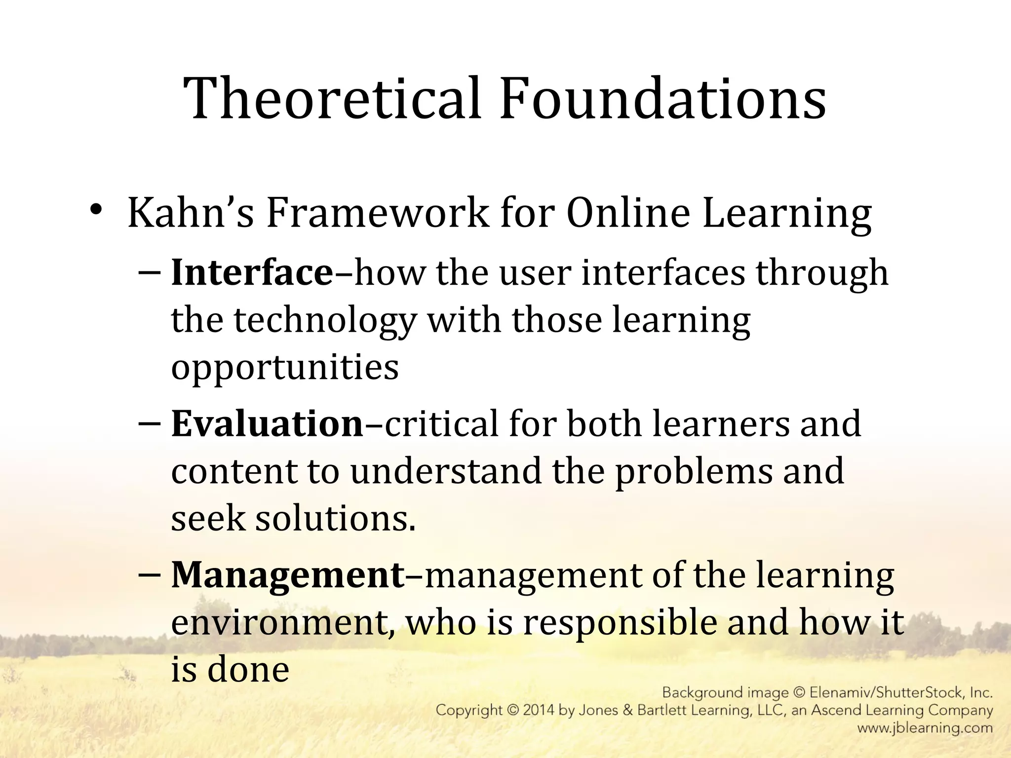 • Kahn’s Framework for Online Learning
– Interface–how the user interfaces through
the technology with those learning
opportunities
– Evaluation–critical for both learners and
content to understand the problems and
seek solutions.
– Management–management of the learning
environment, who is responsible and how it
is done
Theoretical Foundations
 