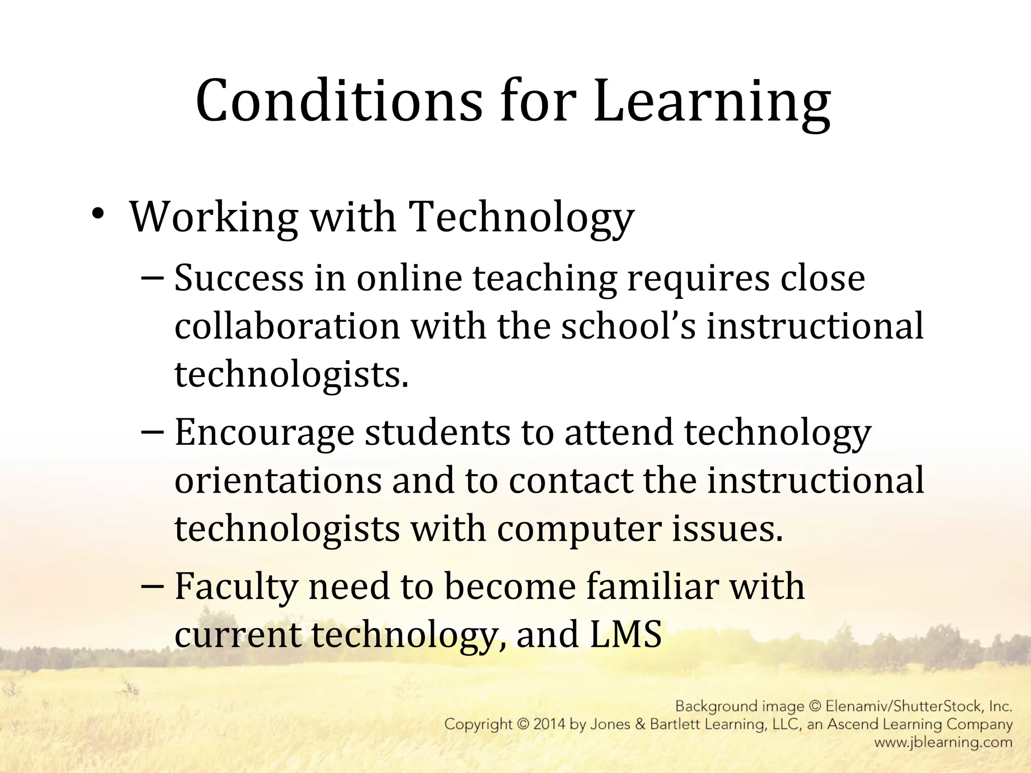 Conditions for Learning
• Working with Technology
– Success in online teaching requires close
collaboration with the school’s instructional
technologists.
– Encourage students to attend technology
orientations and to contact the instructional
technologists with computer issues.
– Faculty need to become familiar with
current technology, and LMS
 
