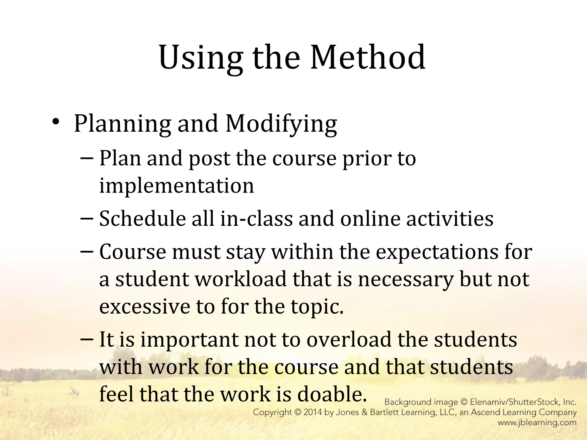 Using the Method
• Planning and Modifying
– Plan and post the course prior to
implementation
– Schedule all in-class and online activities
– Course must stay within the expectations for
a student workload that is necessary but not
excessive to for the topic.
– It is important not to overload the students
with work for the course and that students
feel that the work is doable.
 