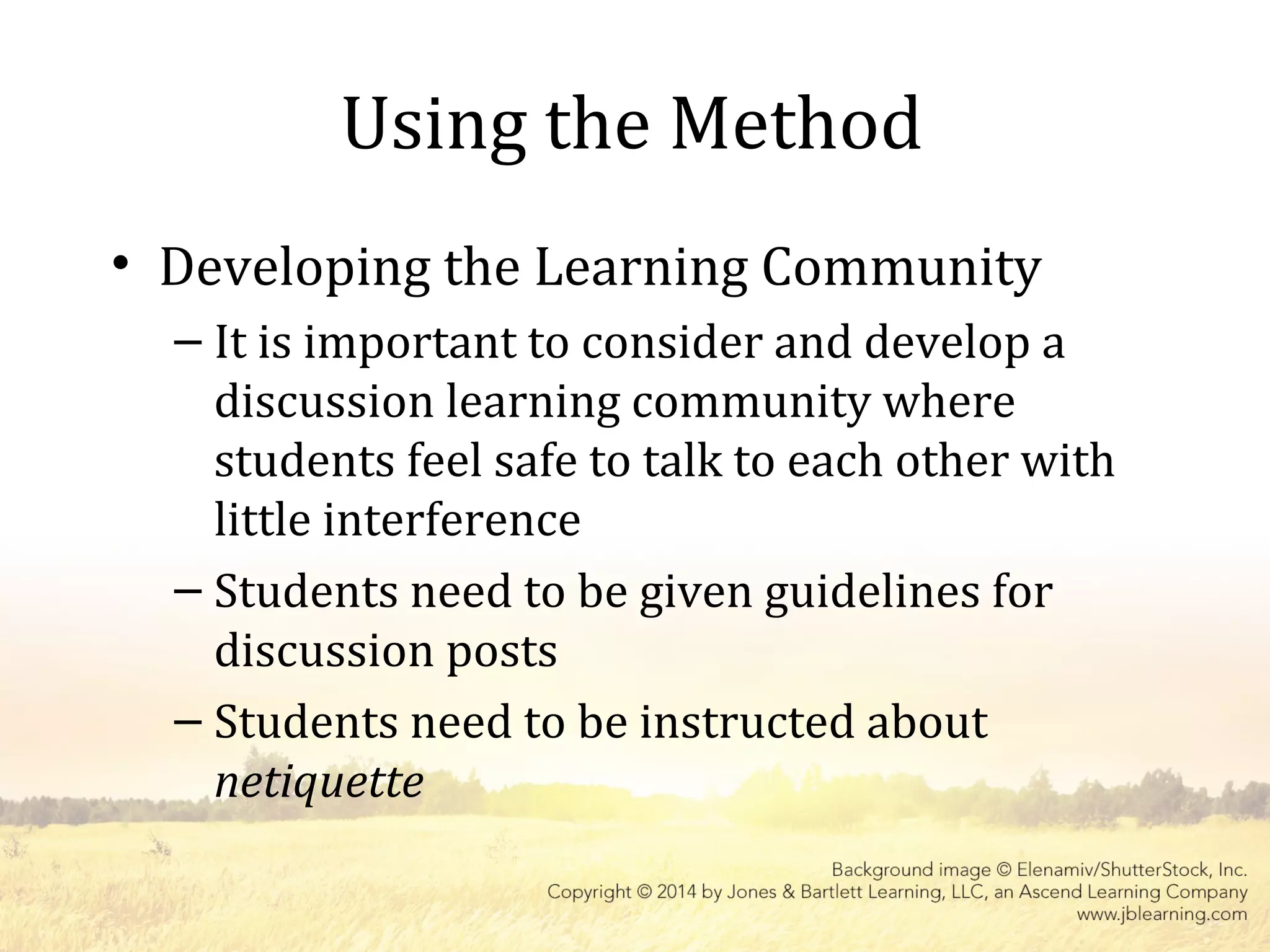 Using the Method
• Developing the Learning Community
– It is important to consider and develop a
discussion learning community where
students feel safe to talk to each other with
little interference
– Students need to be given guidelines for
discussion posts
– Students need to be instructed about
netiquette
 