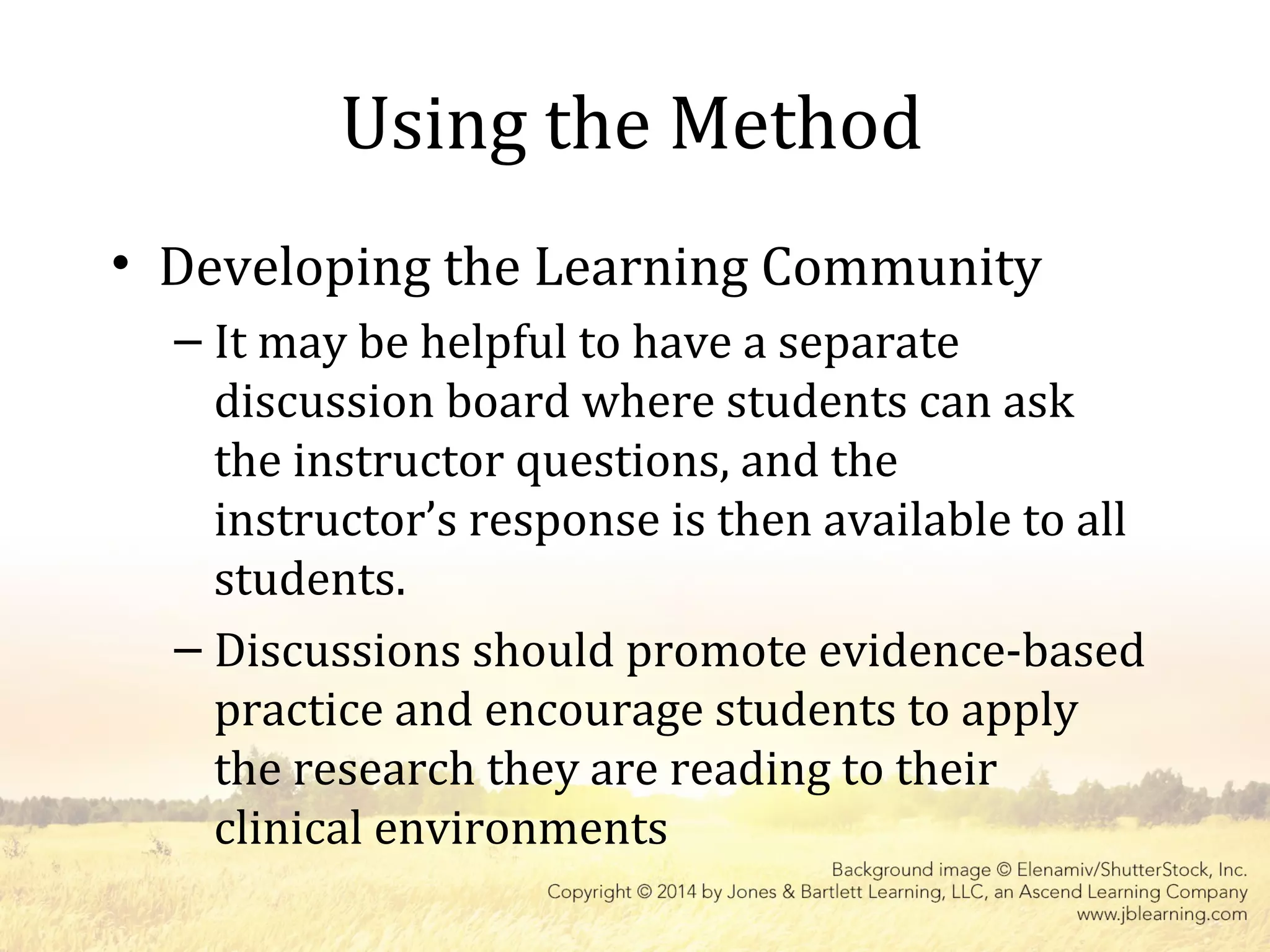 Using the Method
• Developing the Learning Community
– It may be helpful to have a separate
discussion board where students can ask
the instructor questions, and the
instructor’s response is then available to all
students.
– Discussions should promote evidence-based
practice and encourage students to apply
the research they are reading to their
clinical environments
 