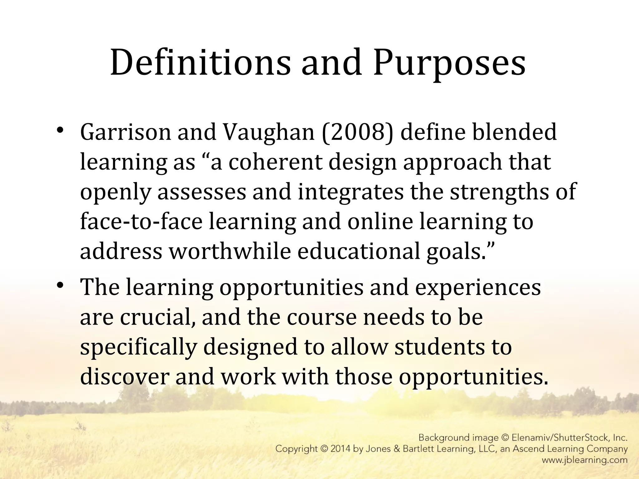 Definitions and Purposes
• Garrison and Vaughan (2008) define blended
learning as “a coherent design approach that
openly assesses and integrates the strengths of
face-to-face learning and online learning to
address worthwhile educational goals.”
• The learning opportunities and experiences
are crucial, and the course needs to be
specifically designed to allow students to
discover and work with those opportunities.
 