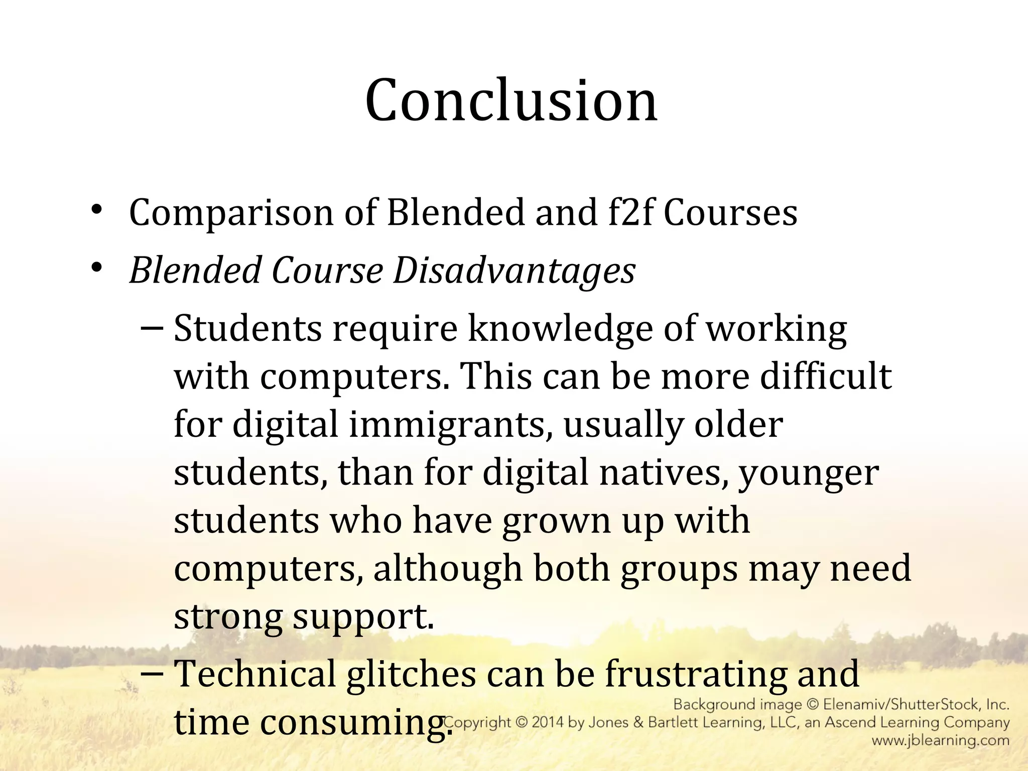 Conclusion
• Comparison of Blended and f2f Courses
• Blended Course Disadvantages
– Students require knowledge of working
with computers. This can be more difficult
for digital immigrants, usually older
students, than for digital natives, younger
students who have grown up with
computers, although both groups may need
strong support.
– Technical glitches can be frustrating and
time consuming.
 