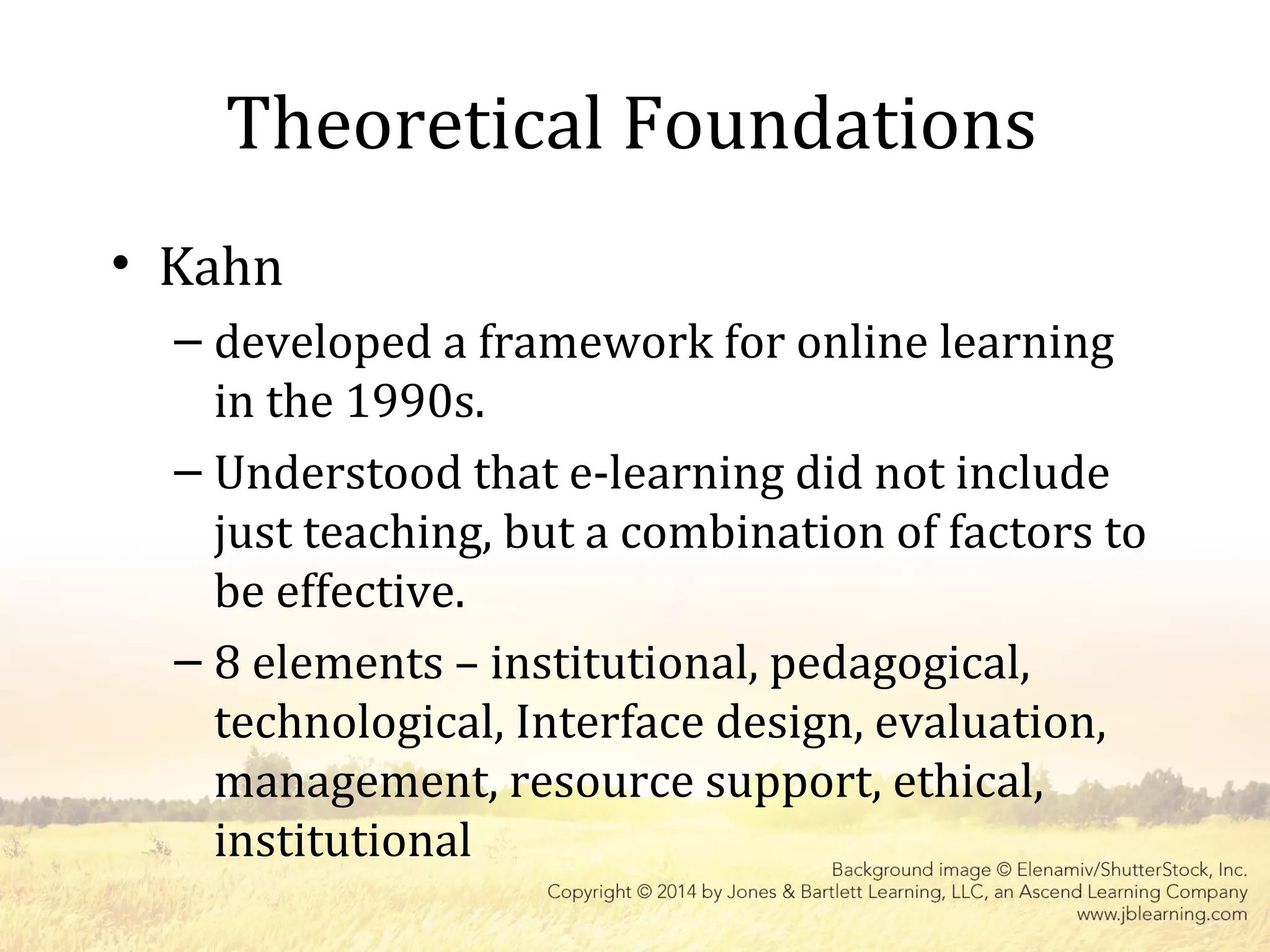 Theoretical Foundations
• Kahn
– developed a framework for online learning
in the 1990s.
– Understood that e-learning did not include
just teaching, but a combination of factors to
be effective.
– 8 elements – institutional, pedagogical,
technological, Interface design, evaluation,
management, resource support, ethical,
institutional
 