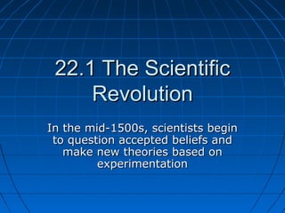 22.1 The Scientific22.1 The Scientific
RevolutionRevolution
In the mid-1500s, scientists beginIn the mid-1500s, scientists begin
to question accepted beliefs andto question accepted beliefs and
make new theories based onmake new theories based on
experimentationexperimentation
 
