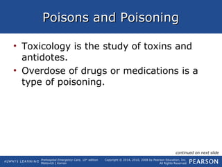 Prehospital Emergency Care, 10th
edition
Mistovich | Karren
Copyright © 2014, 2010, 2008 by Pearson Education, Inc.
All Rights Reserved
Poisons and PoisoningPoisons and Poisoning
• Toxicology is the study of toxins and
antidotes.
• Overdose of drugs or medications is a
type of poisoning.
continued on next slide
 