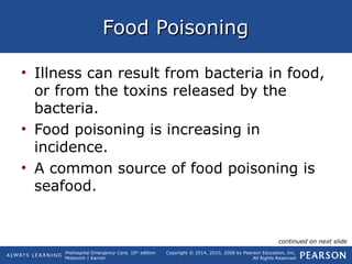 Prehospital Emergency Care, 10th
edition
Mistovich | Karren
Copyright © 2014, 2010, 2008 by Pearson Education, Inc.
All Rights Reserved
Food PoisoningFood Poisoning
• Illness can result from bacteria in food,
or from the toxins released by the
bacteria.
• Food poisoning is increasing in
incidence.
• A common source of food poisoning is
seafood.
continued on next slide
 
