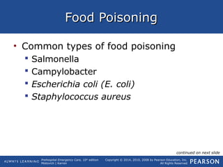 Prehospital Emergency Care, 10th
edition
Mistovich | Karren
Copyright © 2014, 2010, 2008 by Pearson Education, Inc.
All Rights Reserved
Food PoisoningFood Poisoning
• Common types of food poisoning
 Salmonella
 Campylobacter
 Escherichia coli (E. coli)
 Staphylococcus aureus
continued on next slide
 