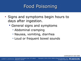 Prehospital Emergency Care, 10th
edition
Mistovich | Karren
Copyright © 2014, 2010, 2008 by Pearson Education, Inc.
All Rights Reserved
Food PoisoningFood Poisoning
• Signs and symptoms begin hours to
days after ingestion.
 General signs and symptoms
• Abdominal cramping
• Nausea, vomiting, diarrhea
• Loud or frequent bowel sounds
continued on next slide
 