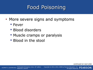 Prehospital Emergency Care, 10th
edition
Mistovich | Karren
Copyright © 2014, 2010, 2008 by Pearson Education, Inc.
All Rights Reserved
Food PoisoningFood Poisoning
• More severe signs and symptoms
 Fever
 Blood disorders
 Muscle cramps or paralysis
 Blood in the stool
continued on next slide
 