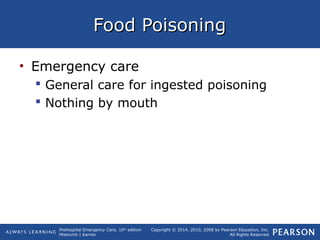Prehospital Emergency Care, 10th
edition
Mistovich | Karren
Copyright © 2014, 2010, 2008 by Pearson Education, Inc.
All Rights Reserved
Food PoisoningFood Poisoning
• Emergency care
 General care for ingested poisoning
 Nothing by mouth
 