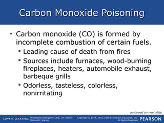 Prehospital Emergency Care, 10th
edition
Mistovich | Karren
Copyright © 2014, 2010, 2008 by Pearson Education, Inc.
All Rights Reserved
Carbon Monoxide PoisoningCarbon Monoxide Poisoning
• Carbon monoxide (CO) is formed by
incomplete combustion of certain fuels.
 Leading cause of death from fires
 Sources include furnaces, wood-burning
fireplaces, heaters, automobile exhaust,
barbeque grills
 Odorless, tasteless, colorless,
nonirritating
continued on next slide
 