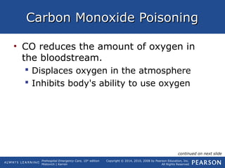 Prehospital Emergency Care, 10th
edition
Mistovich | Karren
Copyright © 2014, 2010, 2008 by Pearson Education, Inc.
All Rights Reserved
Carbon Monoxide PoisoningCarbon Monoxide Poisoning
• CO reduces the amount of oxygen in
the bloodstream.
 Displaces oxygen in the atmosphere
 Inhibits body's ability to use oxygen
continued on next slide
 
