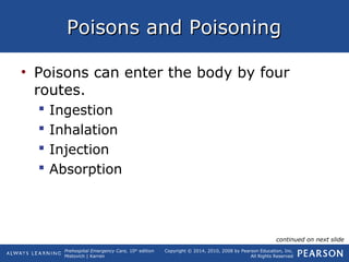 Prehospital Emergency Care, 10th
edition
Mistovich | Karren
Copyright © 2014, 2010, 2008 by Pearson Education, Inc.
All Rights Reserved
Poisons and PoisoningPoisons and Poisoning
• Poisons can enter the body by four
routes.
 Ingestion
 Inhalation
 Injection
 Absorption
continued on next slide
 