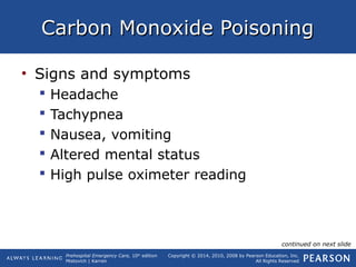 Prehospital Emergency Care, 10th
edition
Mistovich | Karren
Copyright © 2014, 2010, 2008 by Pearson Education, Inc.
All Rights Reserved
Carbon Monoxide PoisoningCarbon Monoxide Poisoning
• Signs and symptoms
 Headache
 Tachypnea
 Nausea, vomiting
 Altered mental status
 High pulse oximeter reading
continued on next slide
 