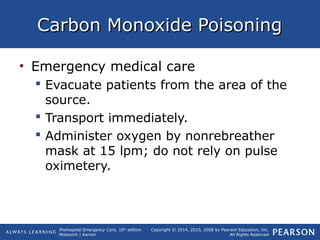 Prehospital Emergency Care, 10th
edition
Mistovich | Karren
Copyright © 2014, 2010, 2008 by Pearson Education, Inc.
All Rights Reserved
Carbon Monoxide PoisoningCarbon Monoxide Poisoning
• Emergency medical care
 Evacuate patients from the area of the
source.
 Transport immediately.
 Administer oxygen by nonrebreather
mask at 15 lpm; do not rely on pulse
oximetery.
 