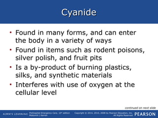 Prehospital Emergency Care, 10th
edition
Mistovich | Karren
Copyright © 2014, 2010, 2008 by Pearson Education, Inc.
All Rights Reserved
CyanideCyanide
• Found in many forms, and can enter
the body in a variety of ways
• Found in items such as rodent poisons,
silver polish, and fruit pits
• Is a by-product of burning plastics,
silks, and synthetic materials
• Interferes with use of oxygen at the
cellular level
continued on next slide
 