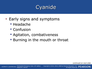 Prehospital Emergency Care, 10th
edition
Mistovich | Karren
Copyright © 2014, 2010, 2008 by Pearson Education, Inc.
All Rights Reserved
CyanideCyanide
• Early signs and symptoms
 Headache
 Confusion
 Agitation, combativeness
 Burning in the mouth or throat
continued on next slide
 