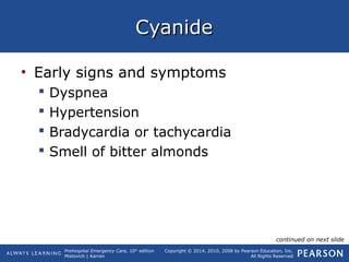 Prehospital Emergency Care, 10th
edition
Mistovich | Karren
Copyright © 2014, 2010, 2008 by Pearson Education, Inc.
All Rights Reserved
CyanideCyanide
• Early signs and symptoms
 Dyspnea
 Hypertension
 Bradycardia or tachycardia
 Smell of bitter almonds
continued on next slide
 