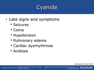 Prehospital Emergency Care, 10th
edition
Mistovich | Karren
Copyright © 2014, 2010, 2008 by Pearson Education, Inc.
All Rights Reserved
CyanideCyanide
• Late signs and symptoms
 Seizures
 Coma
 Hypotension
 Pulmonary edema
 Cardiac dysrhythmias
 Acidosis
continued on next slide
 