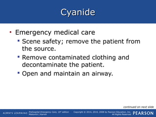 Prehospital Emergency Care, 10th
edition
Mistovich | Karren
Copyright © 2014, 2010, 2008 by Pearson Education, Inc.
All Rights Reserved
CyanideCyanide
• Emergency medical care
 Scene safety; remove the patient from
the source.
 Remove contaminated clothing and
decontaminate the patient.
 Open and maintain an airway.
continued on next slide
 