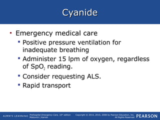 Prehospital Emergency Care, 10th
edition
Mistovich | Karren
Copyright © 2014, 2010, 2008 by Pearson Education, Inc.
All Rights Reserved
CyanideCyanide
• Emergency medical care
 Positive pressure ventilation for
inadequate breathing
 Administer 15 lpm of oxygen, regardless
of SpO2 reading.
 Consider requesting ALS.
 Rapid transport
 