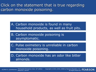 Prehospital Emergency Care, 10th
edition
Mistovich | Karren
Copyright © 2014, 2010, 2008 by Pearson Education, Inc.
All Rights Reserved
Click on the statement that is true regardingClick on the statement that is true regarding
carbon monoxide poisoning.carbon monoxide poisoning.
A. Carbon monoxide is found in many
household products, as well as fruit pits.
B. Carbon monoxide poisoning is
asymptomatic.
C. Pulse oximetery is unreliable in carbon
monoxide poisoning.
D. Carbon monoxide has an odor like bitter
almonds.
 