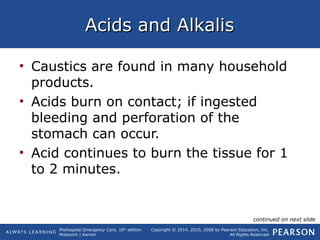 Prehospital Emergency Care, 10th
edition
Mistovich | Karren
Copyright © 2014, 2010, 2008 by Pearson Education, Inc.
All Rights Reserved
Acids and AlkalisAcids and Alkalis
• Caustics are found in many household
products.
• Acids burn on contact; if ingested
bleeding and perforation of the
stomach can occur.
• Acid continues to burn the tissue for 1
to 2 minutes.
continued on next slide
 