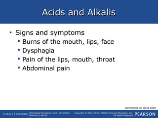 Prehospital Emergency Care, 10th
edition
Mistovich | Karren
Copyright © 2014, 2010, 2008 by Pearson Education, Inc.
All Rights Reserved
Acids and AlkalisAcids and Alkalis
• Signs and symptoms
 Burns of the mouth, lips, face
 Dysphagia
 Pain of the lips, mouth, throat
 Abdominal pain
continued on next slide
 