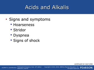 Prehospital Emergency Care, 10th
edition
Mistovich | Karren
Copyright © 2014, 2010, 2008 by Pearson Education, Inc.
All Rights Reserved
Acids and AlkalisAcids and Alkalis
• Signs and symptoms
 Hoarseness
 Stridor
 Dyspnea
 Signs of shock
continued on next slide
 