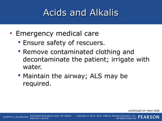 Prehospital Emergency Care, 10th
edition
Mistovich | Karren
Copyright © 2014, 2010, 2008 by Pearson Education, Inc.
All Rights Reserved
Acids and AlkalisAcids and Alkalis
• Emergency medical care
 Ensure safety of rescuers.
 Remove contaminated clothing and
decontaminate the patient; irrigate with
water.
 Maintain the airway; ALS may be
required.
continued on next slide
 
