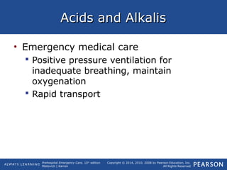Prehospital Emergency Care, 10th
edition
Mistovich | Karren
Copyright © 2014, 2010, 2008 by Pearson Education, Inc.
All Rights Reserved
Acids and AlkalisAcids and Alkalis
• Emergency medical care
 Positive pressure ventilation for
inadequate breathing, maintain
oxygenation
 Rapid transport
 
