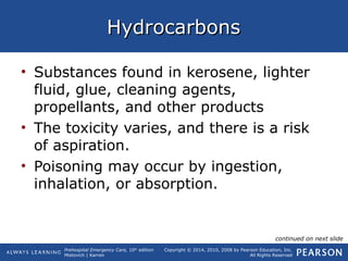 Prehospital Emergency Care, 10th
edition
Mistovich | Karren
Copyright © 2014, 2010, 2008 by Pearson Education, Inc.
All Rights Reserved
HydrocarbonsHydrocarbons
• Substances found in kerosene, lighter
fluid, glue, cleaning agents,
propellants, and other products
• The toxicity varies, and there is a risk
of aspiration.
• Poisoning may occur by ingestion,
inhalation, or absorption.
continued on next slide
 