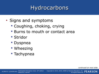 Prehospital Emergency Care, 10th
edition
Mistovich | Karren
Copyright © 2014, 2010, 2008 by Pearson Education, Inc.
All Rights Reserved
HydrocarbonsHydrocarbons
• Signs and symptoms
 Coughing, choking, crying
 Burns to mouth or contact area
 Stridor
 Dyspnea
 Wheezing
 Tachypnea
continued on next slide
 