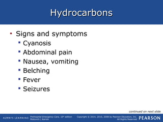 Prehospital Emergency Care, 10th
edition
Mistovich | Karren
Copyright © 2014, 2010, 2008 by Pearson Education, Inc.
All Rights Reserved
HydrocarbonsHydrocarbons
• Signs and symptoms
 Cyanosis
 Abdominal pain
 Nausea, vomiting
 Belching
 Fever
 Seizures
continued on next slide
 