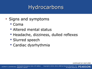 Prehospital Emergency Care, 10th
edition
Mistovich | Karren
Copyright © 2014, 2010, 2008 by Pearson Education, Inc.
All Rights Reserved
HydrocarbonsHydrocarbons
• Signs and symptoms
 Coma
 Altered mental status
 Headache, dizziness, dulled reflexes
 Slurred speech
 Cardiac dysrhythmia
continued on next slide
 