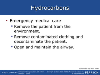 Prehospital Emergency Care, 10th
edition
Mistovich | Karren
Copyright © 2014, 2010, 2008 by Pearson Education, Inc.
All Rights Reserved
HydrocarbonsHydrocarbons
• Emergency medical care
 Remove the patient from the
environment.
 Remove contaminated clothing and
decontaminate the patient.
 Open and maintain the airway.
continued on next slide
 