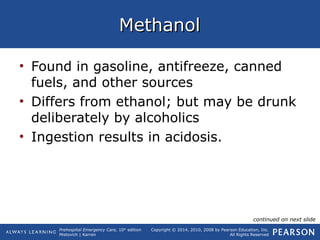 Prehospital Emergency Care, 10th
edition
Mistovich | Karren
Copyright © 2014, 2010, 2008 by Pearson Education, Inc.
All Rights Reserved
MethanolMethanol
• Found in gasoline, antifreeze, canned
fuels, and other sources
• Differs from ethanol; but may be drunk
deliberately by alcoholics
• Ingestion results in acidosis.
continued on next slide
 