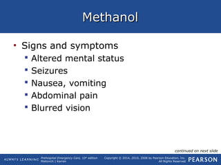 Prehospital Emergency Care, 10th
edition
Mistovich | Karren
Copyright © 2014, 2010, 2008 by Pearson Education, Inc.
All Rights Reserved
MethanolMethanol
• Signs and symptoms
 Altered mental status
 Seizures
 Nausea, vomiting
 Abdominal pain
 Blurred vision
continued on next slide
 