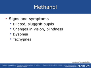 Prehospital Emergency Care, 10th
edition
Mistovich | Karren
Copyright © 2014, 2010, 2008 by Pearson Education, Inc.
All Rights Reserved
MethanolMethanol
• Signs and symptoms
 Dilated, sluggish pupils
 Changes in vision, blindness
 Dyspnea
 Tachypnea
continued on next slide
 