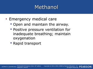Prehospital Emergency Care, 10th
edition
Mistovich | Karren
Copyright © 2014, 2010, 2008 by Pearson Education, Inc.
All Rights Reserved
MethanolMethanol
• Emergency medical care
 Open and maintain the airway.
 Positive pressure ventilation for
inadequate breathing; maintain
oxygenation
 Rapid transport
 