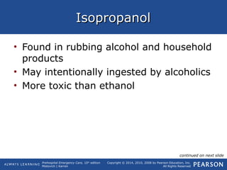 Prehospital Emergency Care, 10th
edition
Mistovich | Karren
Copyright © 2014, 2010, 2008 by Pearson Education, Inc.
All Rights Reserved
IsopropanolIsopropanol
• Found in rubbing alcohol and household
products
• May intentionally ingested by alcoholics
• More toxic than ethanol
continued on next slide
 