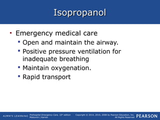 Prehospital Emergency Care, 10th
edition
Mistovich | Karren
Copyright © 2014, 2010, 2008 by Pearson Education, Inc.
All Rights Reserved
IsopropanolIsopropanol
• Emergency medical care
 Open and maintain the airway.
 Positive pressure ventilation for
inadequate breathing
 Maintain oxygenation.
 Rapid transport
 