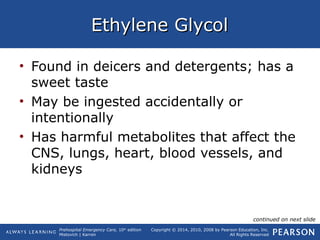 Prehospital Emergency Care, 10th
edition
Mistovich | Karren
Copyright © 2014, 2010, 2008 by Pearson Education, Inc.
All Rights Reserved
Ethylene GlycolEthylene Glycol
• Found in deicers and detergents; has a
sweet taste
• May be ingested accidentally or
intentionally
• Has harmful metabolites that affect the
CNS, lungs, heart, blood vessels, and
kidneys
continued on next slide
 