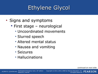 Prehospital Emergency Care, 10th
edition
Mistovich | Karren
Copyright © 2014, 2010, 2008 by Pearson Education, Inc.
All Rights Reserved
Ethylene GlycolEthylene Glycol
• Signs and symptoms
 First stage – neurological
• Uncoordinated movements
• Slurred speech
• Altered mental status
• Nausea and vomiting
• Seizures
• Hallucinations
continued on next slide
 